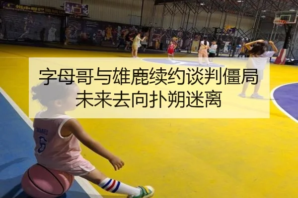 字母哥与雄鹿续约谈判僵局 未来去向扑朔迷离